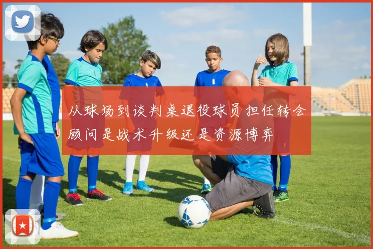 从球场到谈判桌退役球员担任转会顾问是战术升级还是资源博弈