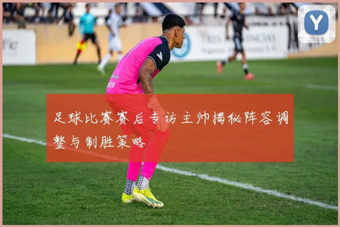 足球比赛赛后专访主帅揭秘阵容调整与制胜策略
