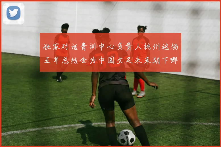 独家对话青训中心负责人杭州这场五年总结会为中国女足未来划下哪些重点